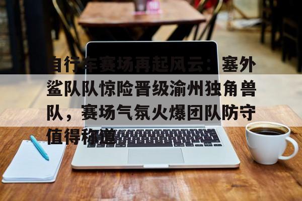 登录入口-关于自行车赛场再起风云：塞外鲨队队惊险晋级渝州独角兽队，赛场气氛火爆团队防守值得称道的信息